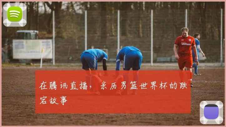 在腾讯直播，亲历男篮世界杯的跌宕故事