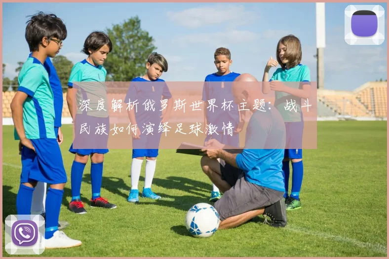 深度解析俄罗斯世界杯主题:战斗民族如何演绎足球激情