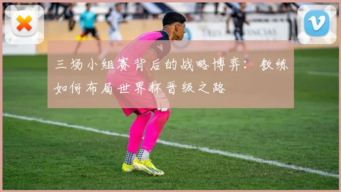 三场小组赛背后的战略博弈:教练如何布局世界杯晋级之路