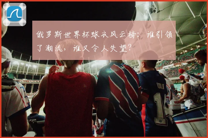 俄罗斯世界杯球衣风云榜:谁引领了潮流,谁又令人失望?