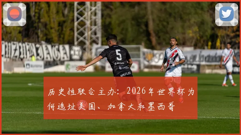 历史性联合主办:2026年世界杯为何选址美国、加拿大和墨西哥