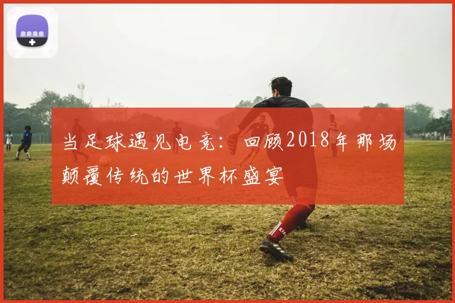 当足球遇见电竞：回顾2018年那场颠覆传统的世界杯盛宴