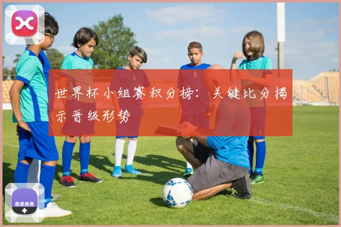 世界杯小组赛积分榜：关键比分揭示晋级形势