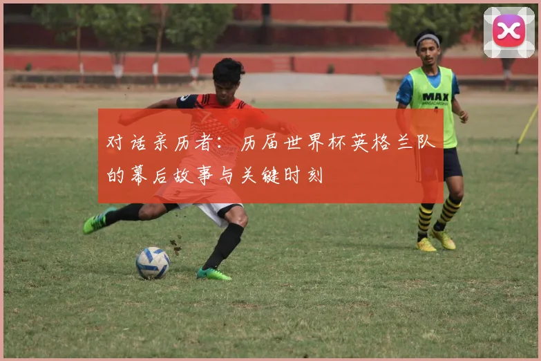对话亲历者：历届世界杯英格兰队的幕后故事与关键时刻